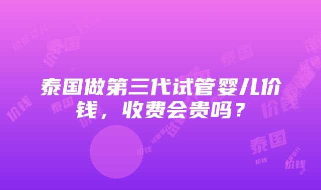 泰国做第三代试管婴儿价钱，收费会贵吗？