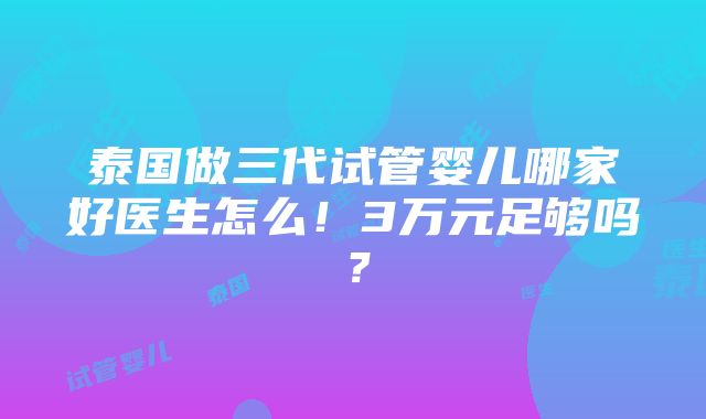 泰国做三代试管婴儿哪家好医生怎么！3万元足够吗？