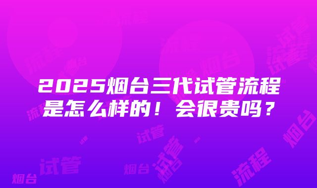 2025烟台三代试管流程是怎么样的！会很贵吗？