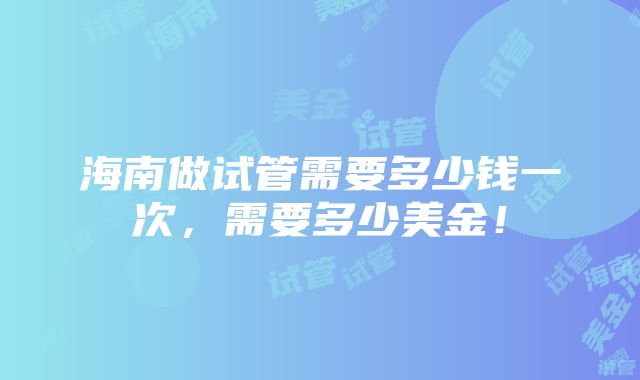 海南做试管需要多少钱一次，需要多少美金！