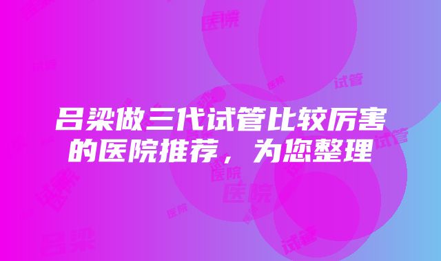 吕梁做三代试管比较厉害的医院推荐，为您整理