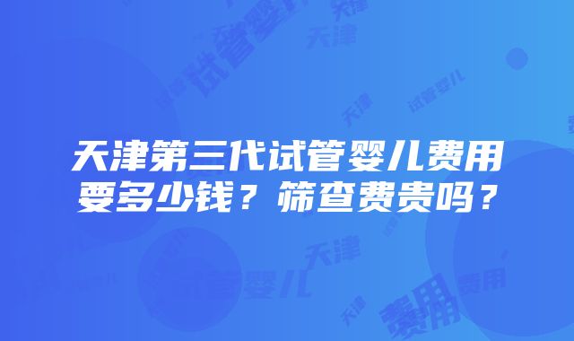 天津第三代试管婴儿费用要多少钱？筛查费贵吗？