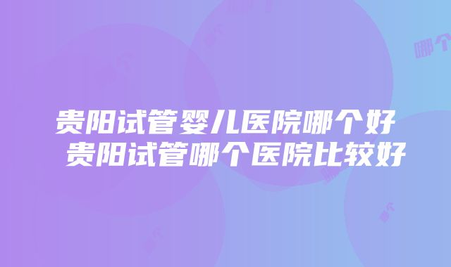 贵阳试管婴儿医院哪个好 贵阳试管哪个医院比较好