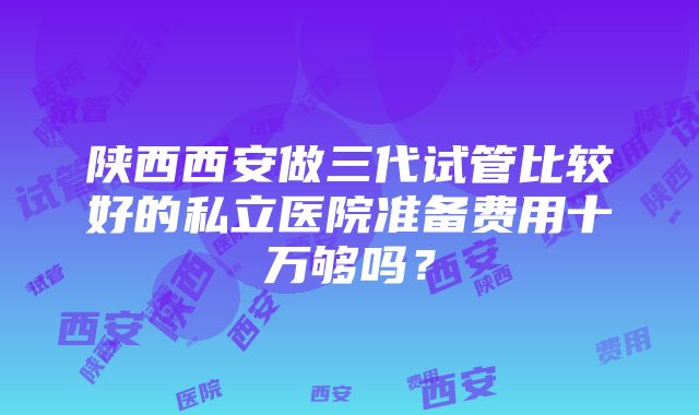 陕西西安做三代试管比较好的私立医院准备费用十万够吗？