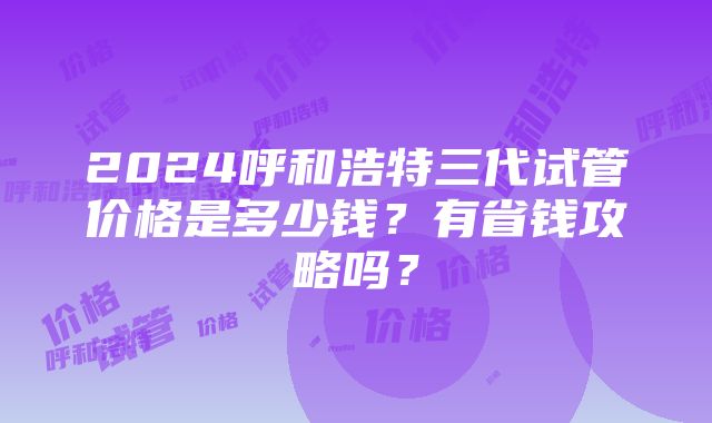 2024呼和浩特三代试管价格是多少钱？有省钱攻略吗？