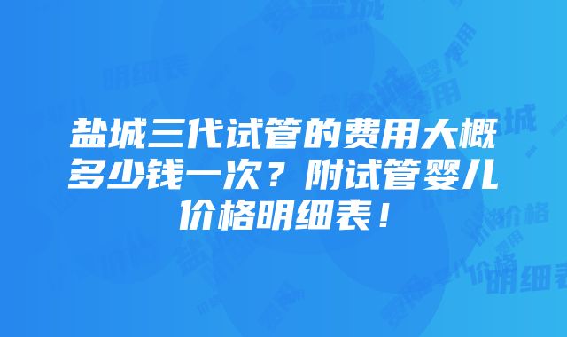 盐城三代试管的费用大概多少钱一次？附试管婴儿价格明细表！