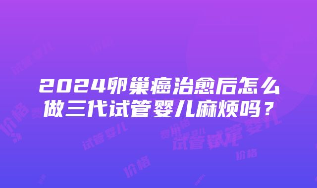 2024卵巢癌治愈后怎么做三代试管婴儿麻烦吗？