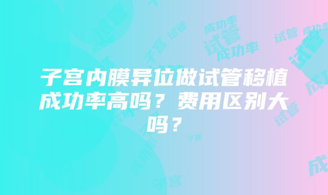 子宫内膜异位做试管移植成功率高吗？费用区别大吗？