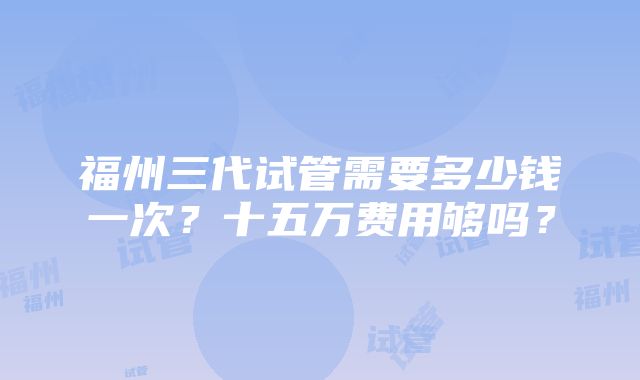 福州三代试管需要多少钱一次？十五万费用够吗？