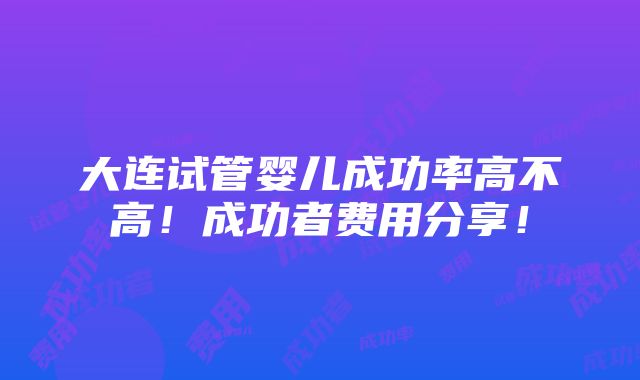 大连试管婴儿成功率高不高！成功者费用分享！