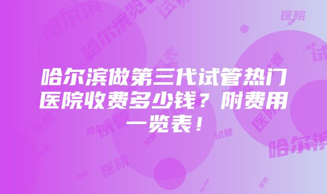 哈尔滨做第三代试管热门医院收费多少钱？附费用一览表！