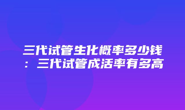 三代试管生化概率多少钱：三代试管成活率有多高