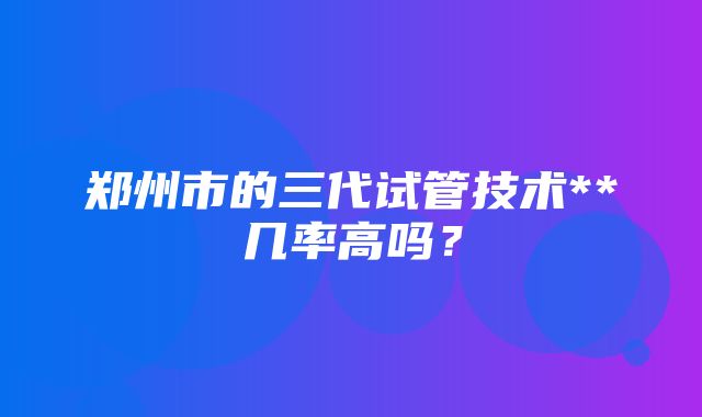 郑州市的三代试管技术**几率高吗？