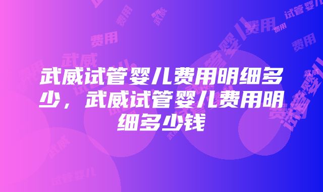 武威试管婴儿费用明细多少，武威试管婴儿费用明细多少钱