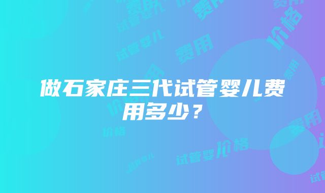 做石家庄三代试管婴儿费用多少？