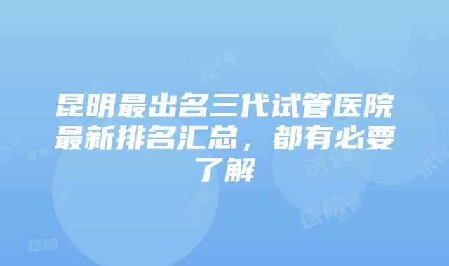 昆明最出名三代试管医院最新排名汇总，都有必要了解