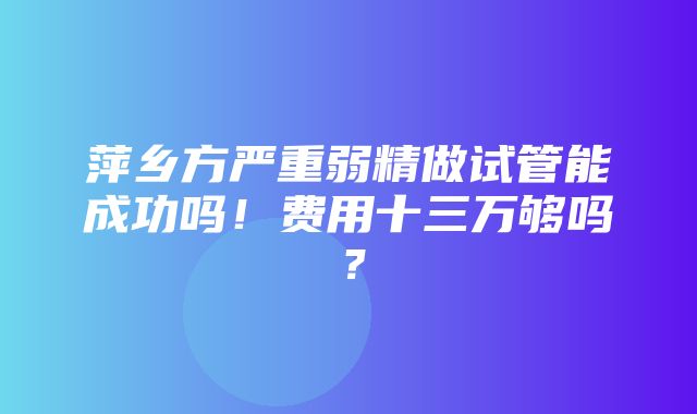 萍乡方严重弱精做试管能成功吗！费用十三万够吗？