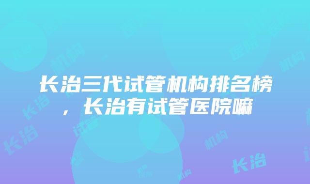 长治三代试管机构排名榜，长治有试管医院嘛