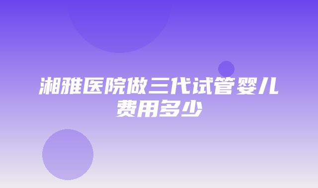 湘雅医院做三代试管婴儿费用多少