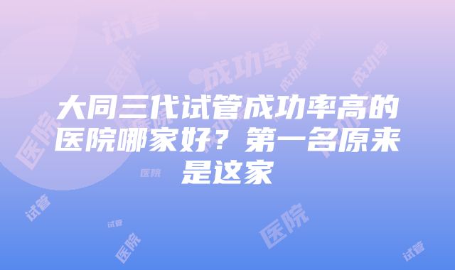 大同三代试管成功率高的医院哪家好？第一名原来是这家