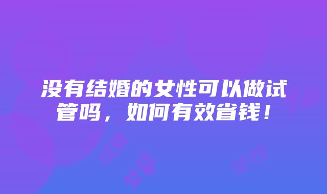 没有结婚的女性可以做试管吗，如何有效省钱！