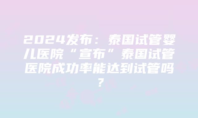 2024发布：泰国试管婴儿医院“宣布”泰国试管医院成功率能达到试管吗？