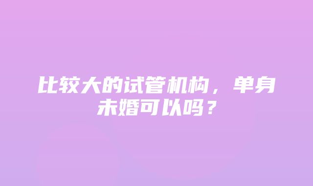 比较大的试管机构，单身未婚可以吗？