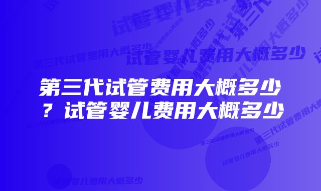 第三代试管费用大概多少？试管婴儿费用大概多少