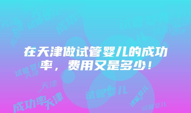 在天津做试管婴儿的成功率，费用又是多少！