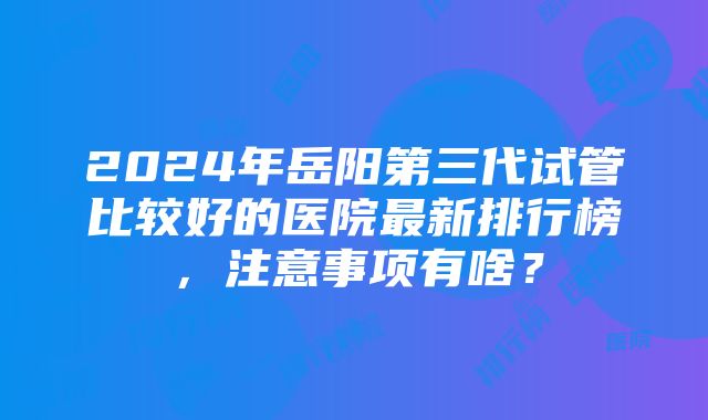 2024年岳阳第三代试管比较好的医院最新排行榜，注意事项有啥？