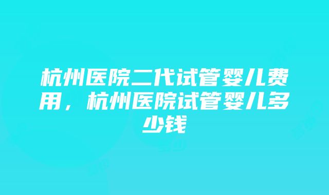 杭州医院二代试管婴儿费用，杭州医院试管婴儿多少钱