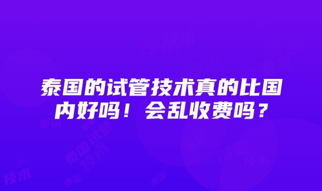 泰国的试管技术真的比国内好吗！会乱收费吗？