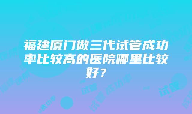 福建厦门做三代试管成功率比较高的医院哪里比较好？