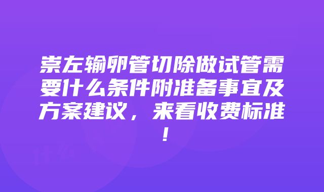 崇左输卵管切除做试管需要什么条件附准备事宜及方案建议，来看收费标准！