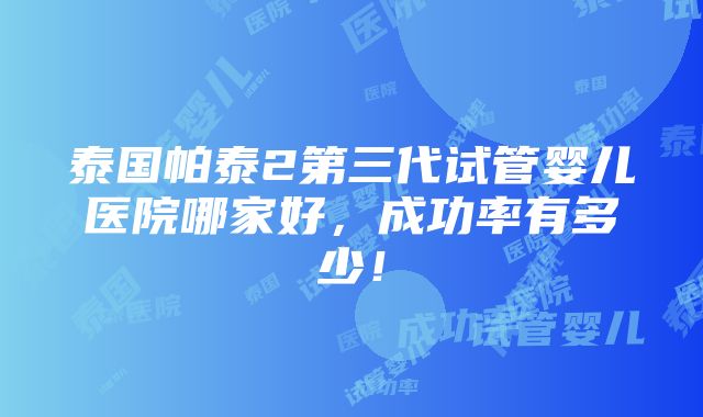 泰国帕泰2第三代试管婴儿医院哪家好，成功率有多少！