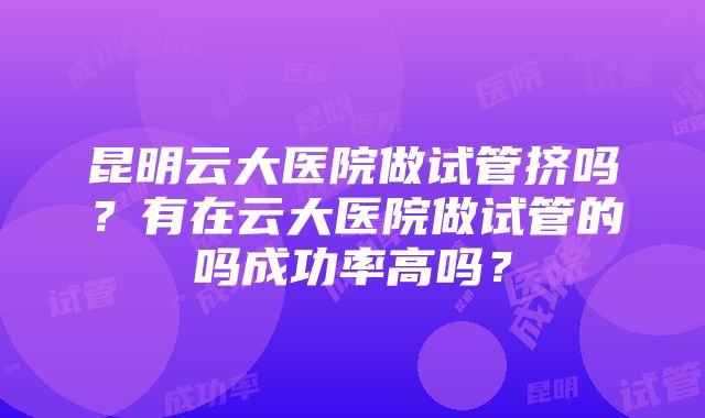 昆明云大医院做试管挤吗？有在云大医院做试管的吗成功率高吗？