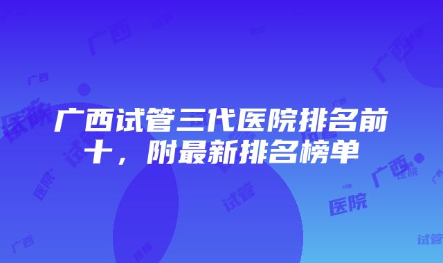 广西试管三代医院排名前十，附最新排名榜单