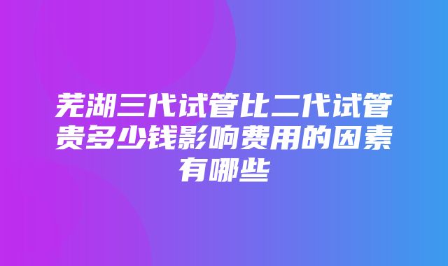 芜湖三代试管比二代试管贵多少钱影响费用的因素有哪些