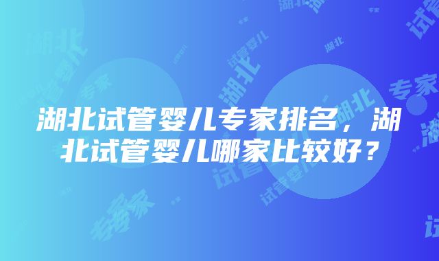 湖北试管婴儿专家排名，湖北试管婴儿哪家比较好？