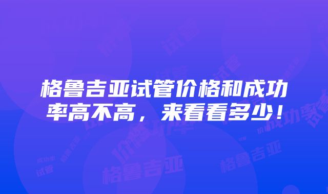 格鲁吉亚试管价格和成功率高不高，来看看多少！