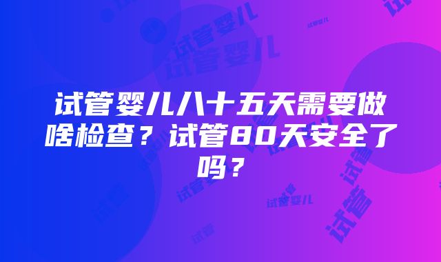 试管婴儿八十五天需要做啥检查？试管80天安全了吗？