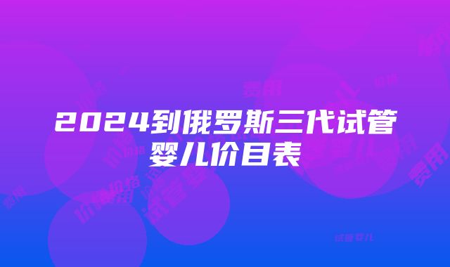 2024到俄罗斯三代试管婴儿价目表