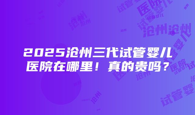 2025沧州三代试管婴儿医院在哪里！真的贵吗？