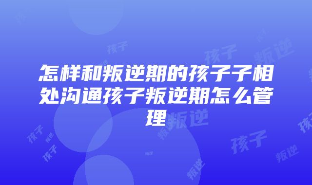 怎样和叛逆期的孩子子相处沟通孩子叛逆期怎么管理