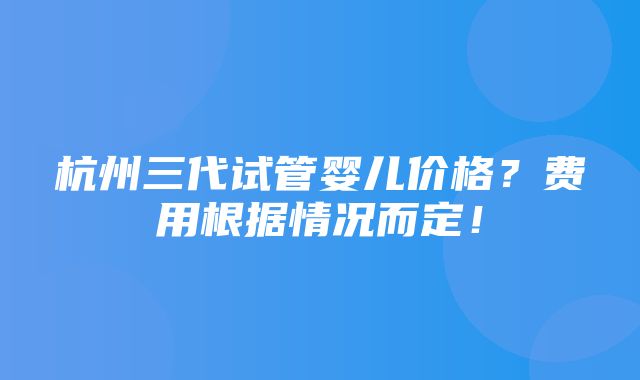 杭州三代试管婴儿价格？费用根据情况而定！