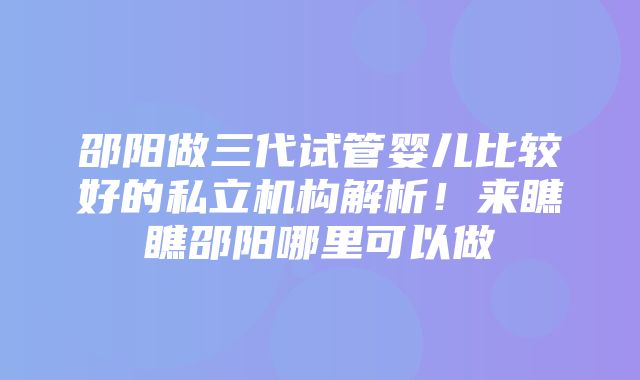 邵阳做三代试管婴儿比较好的私立机构解析！来瞧瞧邵阳哪里可以做