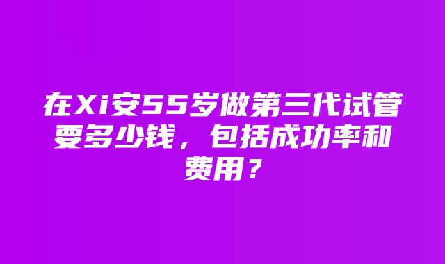 在Xi安55岁做第三代试管要多少钱，包括成功率和费用？