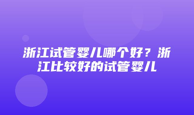 浙江试管婴儿哪个好？浙江比较好的试管婴儿