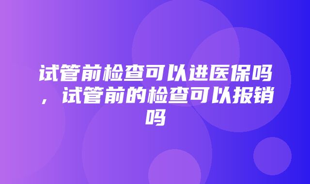 试管前检查可以进医保吗，试管前的检查可以报销吗