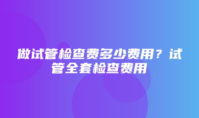 做试管检查费多少费用？试管全套检查费用